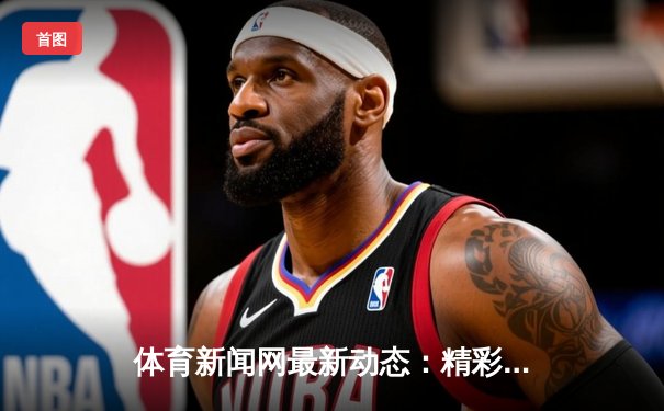 体育新闻网最新动态：精彩赛事回顾