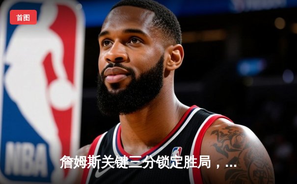 詹姆斯关键三分锁定胜局，湖人加时险胜勇士挺进西部决赛