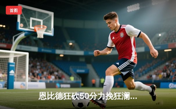 恩比德狂砍50分力挽狂澜，76人加时险胜尼克斯扳回一城