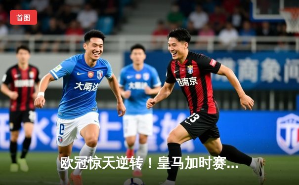 欧冠惊天逆转！皇马加时赛3-2绝杀拜仁，维尼修斯制胜球锁定决赛席位