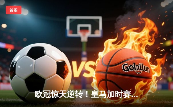 欧冠惊天逆转！皇马加时赛3-2绝杀拜仁，维尼修斯制胜球锁定决赛席位