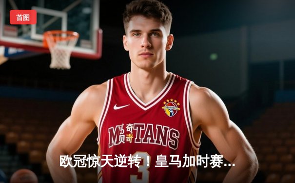 欧冠惊天逆转！皇马加时赛3-2绝杀拜仁，维尼修斯制胜球锁定决赛席位